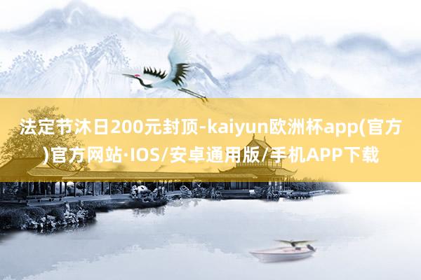 法定节沐日200元封顶-kaiyun欧洲杯app(官方)官方网站·IOS/安卓通用版/手机APP下载