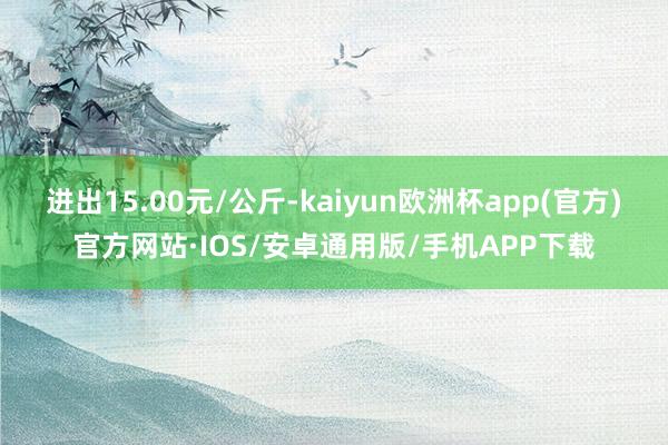 进出15.00元/公斤-kaiyun欧洲杯app(官方)官方网站·IOS/安卓通用版/手机APP下载