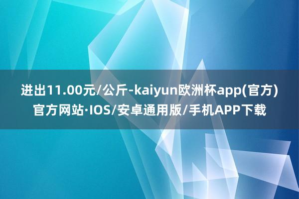 进出11.00元/公斤-kaiyun欧洲杯app(官方)官方网站·IOS/安卓通用版/手机APP下载