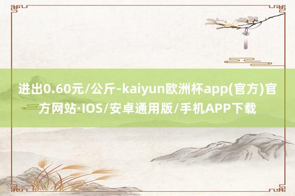 进出0.60元/公斤-kaiyun欧洲杯app(官方)官方网站·IOS/安卓通用版/手机APP下载