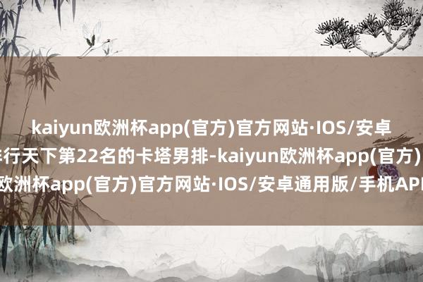 kaiyun欧洲杯app(官方)官方网站·IOS/安卓通用版/手机APP下载排行天下第22名的卡塔男排-kaiyun欧洲杯app(官方)官方网站·IOS/安卓通用版/手机APP下载