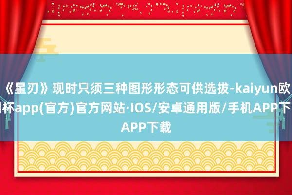 《星刃》现时只须三种图形形态可供选拔-kaiyun欧洲杯app(官方)官方网站·IOS/安卓通用版/手机APP下载