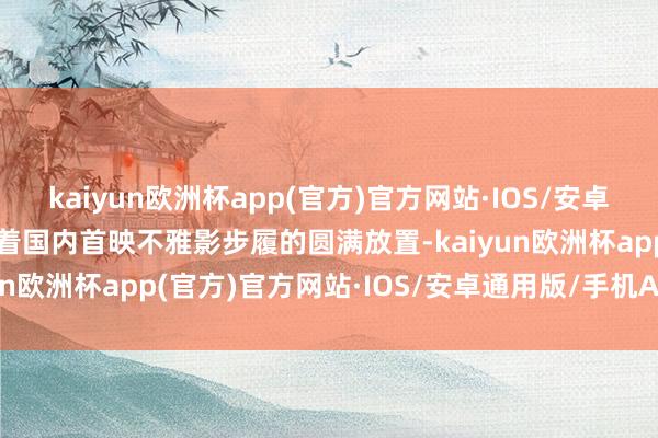 kaiyun欧洲杯app(官方)官方网站·IOS/安卓通用版/手机APP下载跟着国内首映不雅影步履的圆满放置-kaiyun欧洲杯app(官方)官方网站·IOS/安卓通用版/手机APP下载