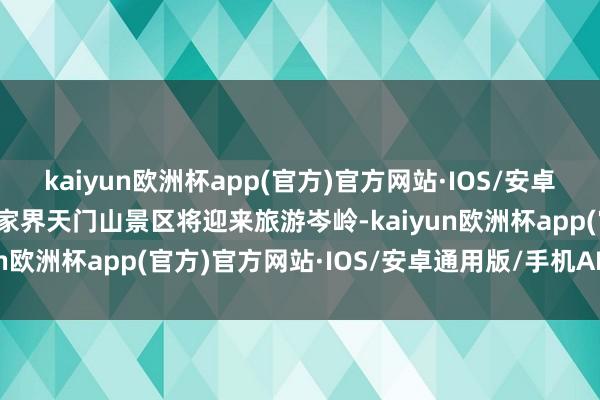 kaiyun欧洲杯app(官方)官方网站·IOS/安卓通用版/手机APP下载张家界天门山景区将迎来旅游岑岭-kaiyun欧洲杯app(官方)官方网站·IOS/安卓通用版/手机APP下载