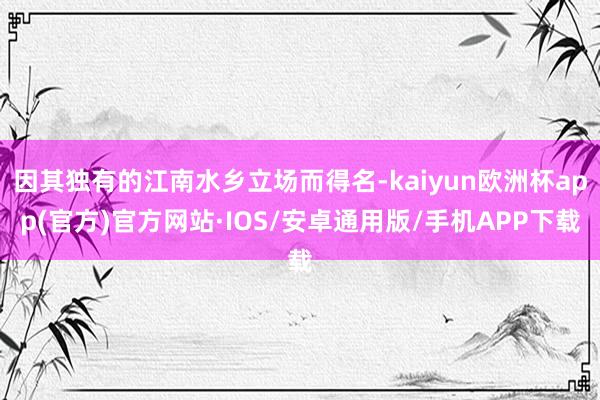 因其独有的江南水乡立场而得名-kaiyun欧洲杯app(官方)官方网站·IOS/安卓通用版/手机APP下载