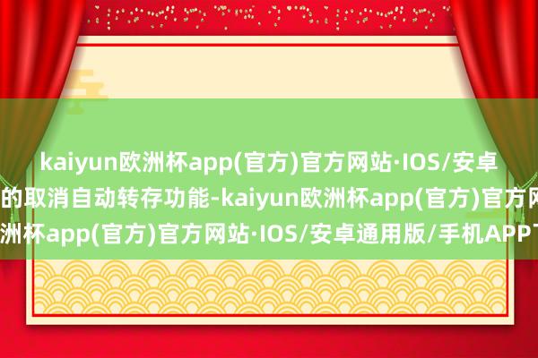 kaiyun欧洲杯app(官方)官方网站·IOS/安卓通用版/手机APP下载有的取消自动转存功能-kaiyun欧洲杯app(官方)官方网站·IOS/安卓通用版/手机APP下载