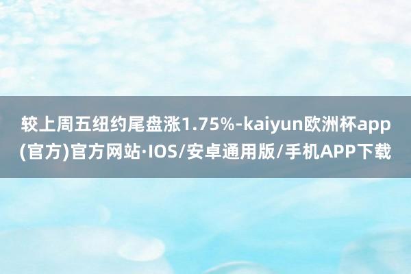 较上周五纽约尾盘涨1.75%-kaiyun欧洲杯app(官方)官方网站·IOS/安卓通用版/手机APP下载