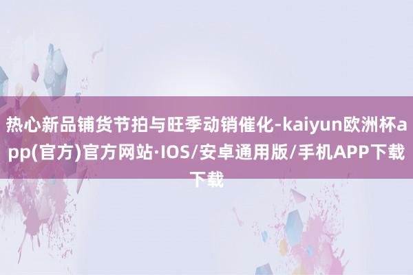 热心新品铺货节拍与旺季动销催化-kaiyun欧洲杯app(官方)官方网站·IOS/安卓通用版/手机APP下载