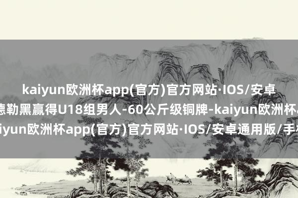 kaiyun欧洲杯app(官方)官方网站·IOS/安卓通用版/手机APP下载德勒黑赢得U18组男人-60公斤级铜牌-kaiyun欧洲杯app(官方)官方网站·IOS/安卓通用版/手机APP下载