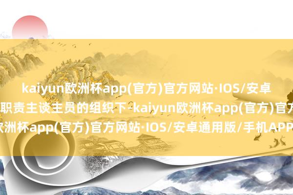 kaiyun欧洲杯app(官方)官方网站·IOS/安卓通用版/手机APP下载在职责主谈主员的组织下-kaiyun欧洲杯app(官方)官方网站·IOS/安卓通用版/手机APP下载