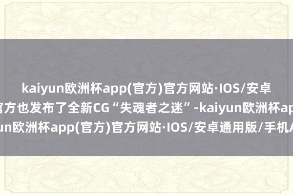 kaiyun欧洲杯app(官方)官方网站·IOS/安卓通用版/手机APP下载官方也发布了全新CG“失魂者之迷”-kaiyun欧洲杯app(官方)官方网站·IOS/安卓通用版/手机APP下载