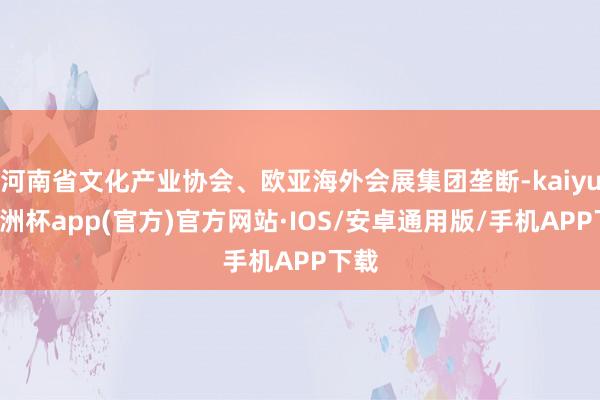 河南省文化产业协会、欧亚海外会展集团垄断-kaiyun欧洲杯app(官方)官方网站·IOS/安卓通用版/手机APP下载