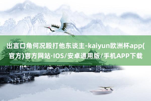 出言口角何况殴打他东谈主-kaiyun欧洲杯app(官方)官方网站·IOS/安卓通用版/手机APP下载