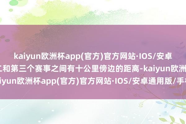 kaiyun欧洲杯app(官方)官方网站·IOS/安卓通用版/手机APP下载第二和第三个赛事之间有十公里傍边的距离-kaiyun欧洲杯app(官方)官方网站·IOS/安卓通用版/手机APP下载