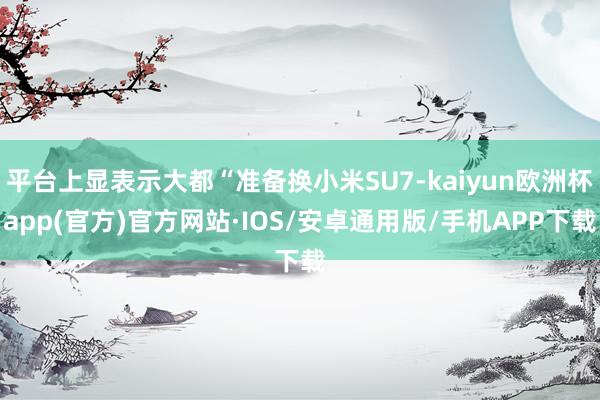 平台上显表示大都“准备换小米SU7-kaiyun欧洲杯app(官方)官方网站·IOS/安卓通用版/手机APP下载