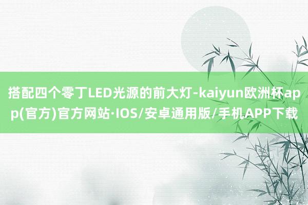 搭配四个零丁LED光源的前大灯-kaiyun欧洲杯app(官方)官方网站·IOS/安卓通用版/手机APP下载