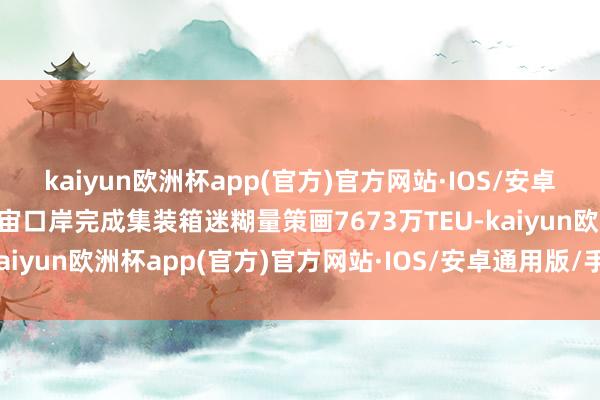 kaiyun欧洲杯app(官方)官方网站·IOS/安卓通用版/手机APP下载宇宙口岸完成集装箱迷糊量策画7673万TEU-kaiyun欧洲杯app(官方)官方网站·IOS/安卓通用版/手机APP下载