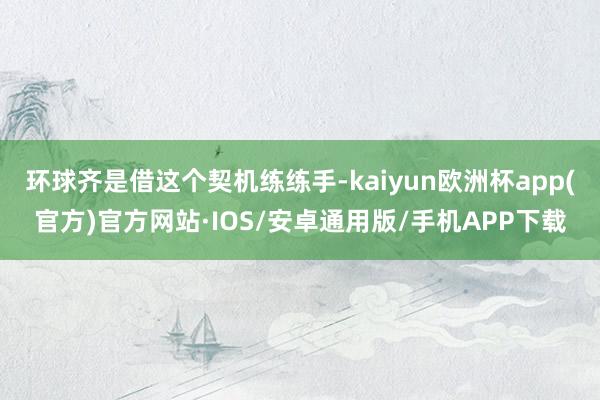 环球齐是借这个契机练练手-kaiyun欧洲杯app(官方)官方网站·IOS/安卓通用版/手机APP下载