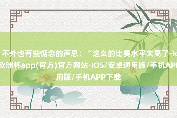 ”不外也有些惦念的声息：“这么的比赛水平太高了-kaiyun欧洲杯app(官方)官方网站·IOS/安卓通用版/手机APP下载