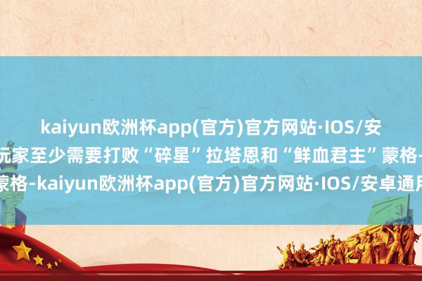 kaiyun欧洲杯app(官方)官方网站·IOS/安卓通用版/手机APP下载玩家至少需要打败“碎星”拉塔恩和“鲜血君主”蒙格-kaiyun欧洲杯app(官方)官方网站·IOS/安卓通用版/手机APP下载