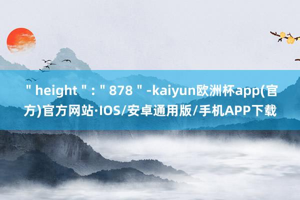 ＂height＂:＂878＂-kaiyun欧洲杯app(官方)官方网站·IOS/安卓通用版/手机APP下载