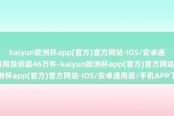 kaiyun欧洲杯app(官方)官方网站·IOS/安卓通用版/手机APP下载4月有用投诉超46万件-kaiyun欧洲杯app(官方)官方网站·IOS/安卓通用版/手机APP下载