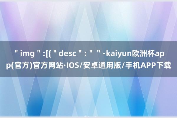 ＂img＂:[{＂desc＂:＂＂-kaiyun欧洲杯app(官方)官方网站·IOS/安卓通用版/手机APP下载