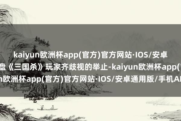 kaiyun欧洲杯app(官方)官方网站·IOS/安卓通用版/手机APP下载通盘《三国杀》玩家齐歧视的举止-kaiyun欧洲杯app(官方)官方网站·IOS/安卓通用版/手机APP下载