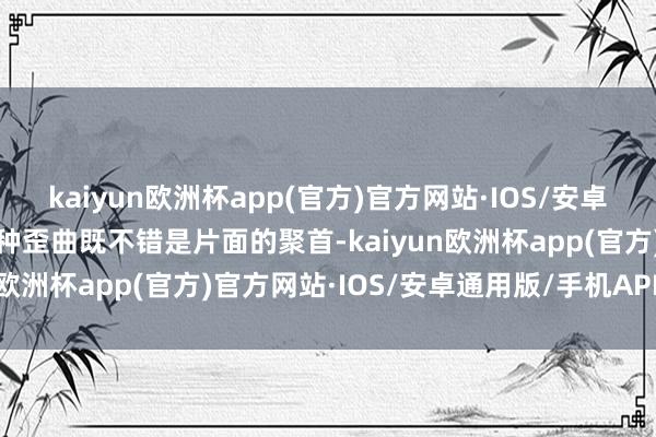 kaiyun欧洲杯app(官方)官方网站·IOS/安卓通用版/手机APP下载这种歪曲既不错是片面的聚首-kaiyun欧洲杯app(官方)官方网站·IOS/安卓通用版/手机APP下载