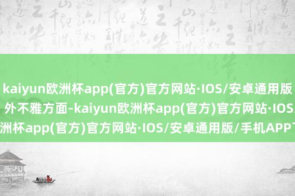 kaiyun欧洲杯app(官方)官方网站·IOS/安卓通用版/手机APP下载           外不雅方面-kaiyun欧洲杯app(官方)官方网站·IOS/安卓通用版/手机APP下载