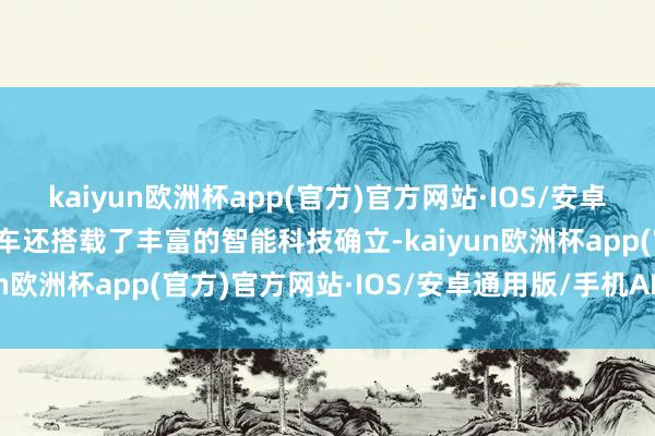 kaiyun欧洲杯app(官方)官方网站·IOS/安卓通用版/手机APP下载新车还搭载了丰富的智能科技确立-kaiyun欧洲杯app(官方)官方网站·IOS/安卓通用版/手机APP下载