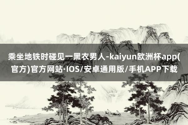 乘坐地铁时碰见一黑衣男人-kaiyun欧洲杯app(官方)官方网站·IOS/安卓通用版/手机APP下载