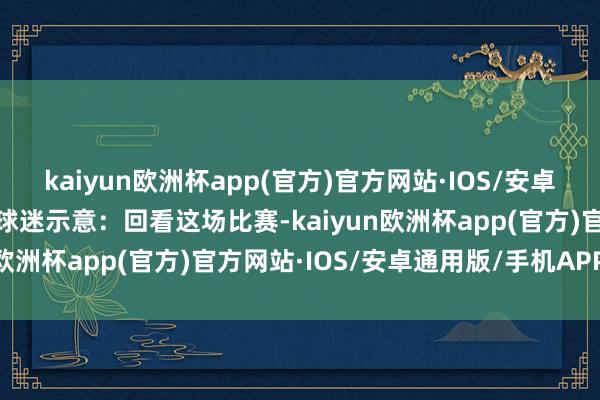 kaiyun欧洲杯app(官方)官方网站·IOS/安卓通用版/手机APP下载有球迷示意：回看这场比赛-kaiyun欧洲杯app(官方)官方网站·IOS/安卓通用版/手机APP下载