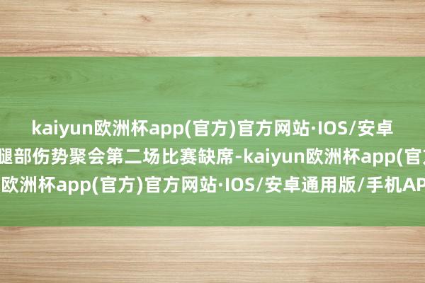 kaiyun欧洲杯app(官方)官方网站·IOS/安卓通用版/手机APP下载因腿部伤势聚会第二场比赛缺席-kaiyun欧洲杯app(官方)官方网站·IOS/安卓通用版/手机APP下载