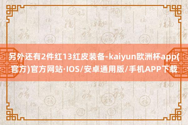 另外还有2件红13红皮装备-kaiyun欧洲杯app(官方)官方网站·IOS/安卓通用版/手机APP下载