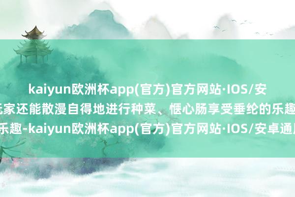 kaiyun欧洲杯app(官方)官方网站·IOS/安卓通用版/手机APP下载玩家还能散漫自得地进行种菜、惬心肠享受垂纶的乐趣-kaiyun欧洲杯app(官方)官方网站·IOS/安卓通用版/手机APP下载