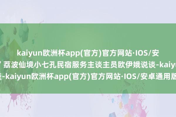 kaiyun欧洲杯app(官方)官方网站·IOS/安卓通用版/手机APP下载”荔波仙境小七孔民宿服务主谈主员欧伊娥说谈-kaiyun欧洲杯app(官方)官方网站·IOS/安卓通用版/手机APP下载