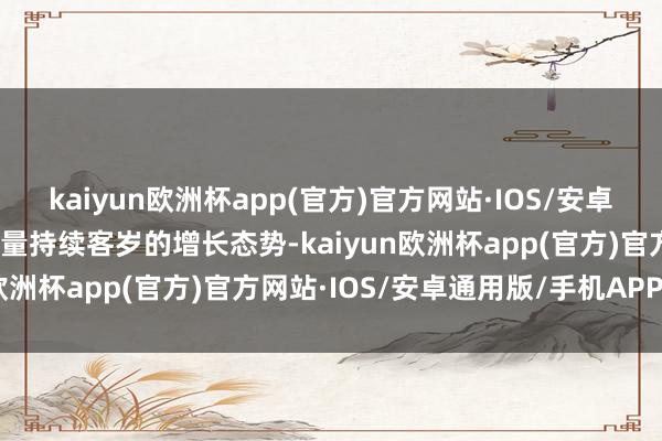 kaiyun欧洲杯app(官方)官方网站·IOS/安卓通用版/手机APP下载销量持续客岁的增长态势-kaiyun欧洲杯app(官方)官方网站·IOS/安卓通用版/手机APP下载