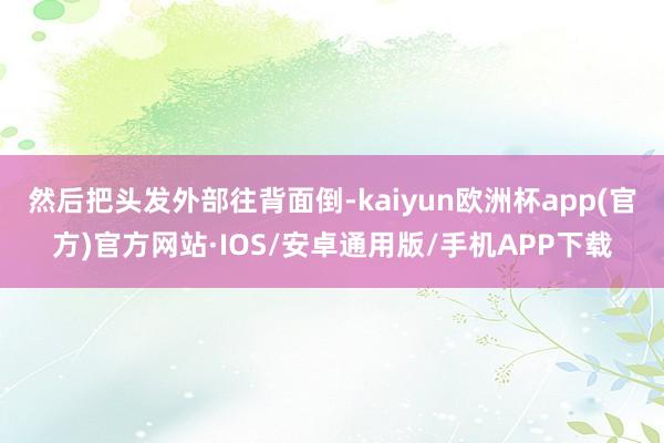 然后把头发外部往背面倒-kaiyun欧洲杯app(官方)官方网站·IOS/安卓通用版/手机APP下载