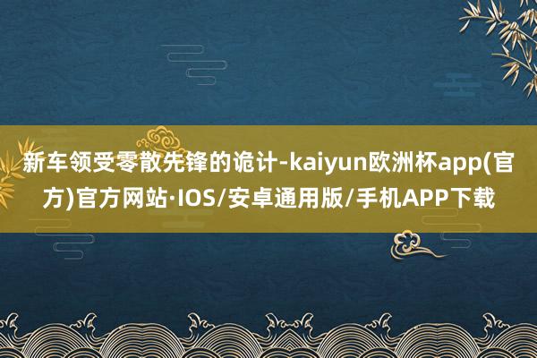 新车领受零散先锋的诡计-kaiyun欧洲杯app(官方)官方网站·IOS/安卓通用版/手机APP下载