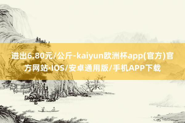 进出6.80元/公斤-kaiyun欧洲杯app(官方)官方网站·IOS/安卓通用版/手机APP下载