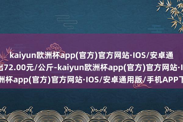 kaiyun欧洲杯app(官方)官方网站·IOS/安卓通用版/手机APP下载进出72.00元/公斤-kaiyun欧洲杯app(官方)官方网站·IOS/安卓通用版/手机APP下载