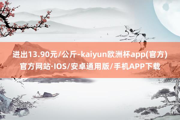 进出13.90元/公斤-kaiyun欧洲杯app(官方)官方网站·IOS/安卓通用版/手机APP下载