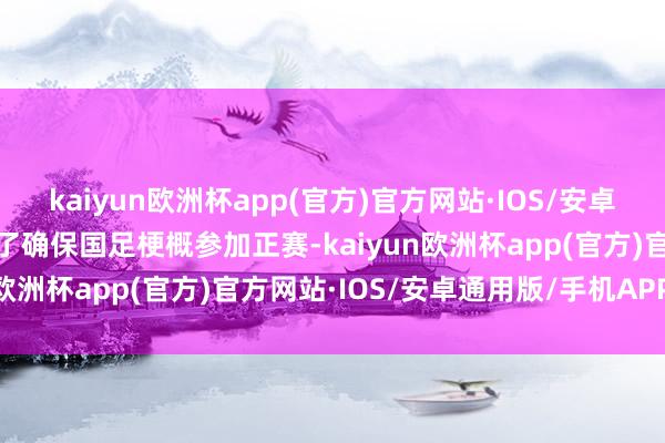 kaiyun欧洲杯app(官方)官方网站·IOS/安卓通用版/手机APP下载为了确保国足梗概参加正赛-kaiyun欧洲杯app(官方)官方网站·IOS/安卓通用版/手机APP下载