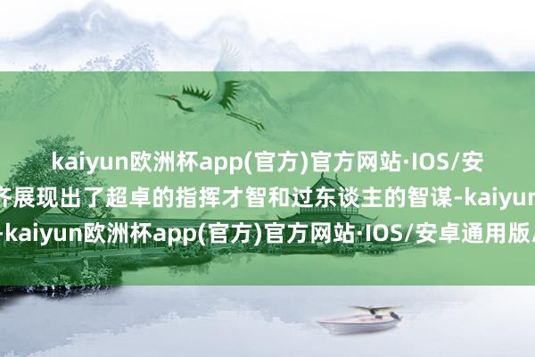 kaiyun欧洲杯app(官方)官方网站·IOS/安卓通用版/手机APP下载齐展现出了超卓的指挥才智和过东谈主的智谋-kaiyun欧洲杯app(官方)官方网站·IOS/安卓通用版/手机APP下载