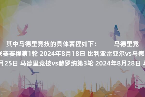 其中马德里竞技的具体赛程如下：        马德里竞技2024/25赛季西甲联赛赛程第1轮 2024年8月18日 比利亚雷亚尔vs马德里竞技第2轮 2024年8月25日 马德里竞技vs赫罗纳第3轮 2024年8月28日 马德里竞技vs西班经纪东谈主/皇家奥维耶多第4轮 2024年9月1日 毕尔巴鄂竞技vs马德里竞技第5轮 2024年9月15日 马德里竞技vs瓦伦西亚第6轮 2024年9月22日 