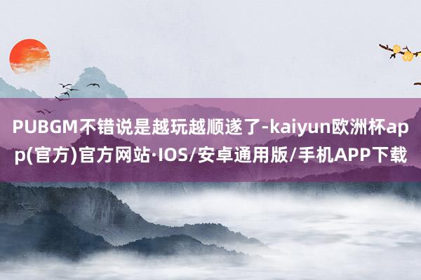 PUBGM不错说是越玩越顺遂了-kaiyun欧洲杯app(官方)官方网站·IOS/安卓通用版/手机APP下载