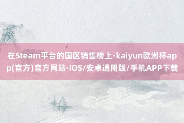 在Steam平台的国区销售榜上-kaiyun欧洲杯app(官方)官方网站·IOS/安卓通用版/手机APP下载