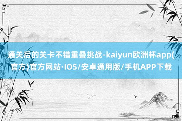 通关后的关卡不错重叠挑战-kaiyun欧洲杯app(官方)官方网站·IOS/安卓通用版/手机APP下载