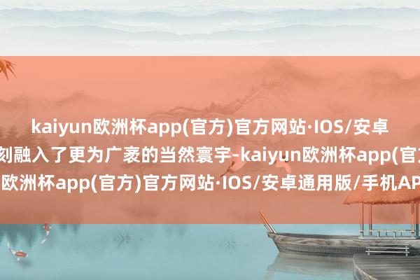 kaiyun欧洲杯app(官方)官方网站·IOS/安卓通用版/手机APP下载即刻融入了更为广袤的当然寰宇-kaiyun欧洲杯app(官方)官方网站·IOS/安卓通用版/手机APP下载